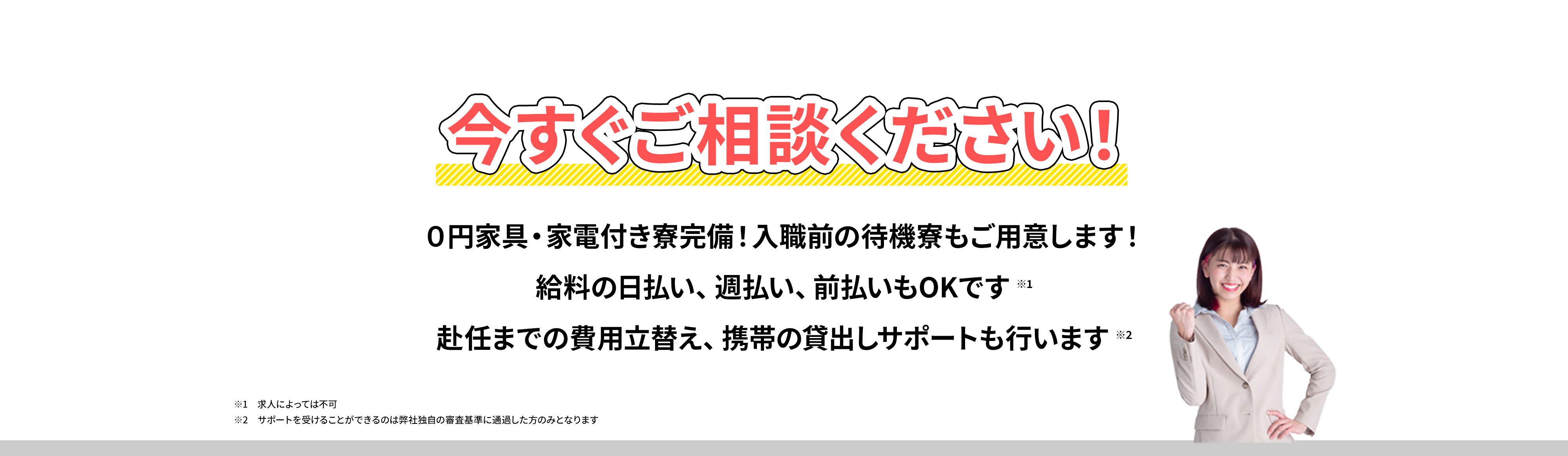 今すぐご相談ください！０円家具・家電付き寮完備！入職前の待機寮もご用意します！給料の日払い、週払い、前払いもOKです。赴任までの費用立替え、携帯の貸出しサポートも行います//※1求人によっては不可 ※2サポートを受けることができるのは弊社独自の審査基準に通過した方のみとなります