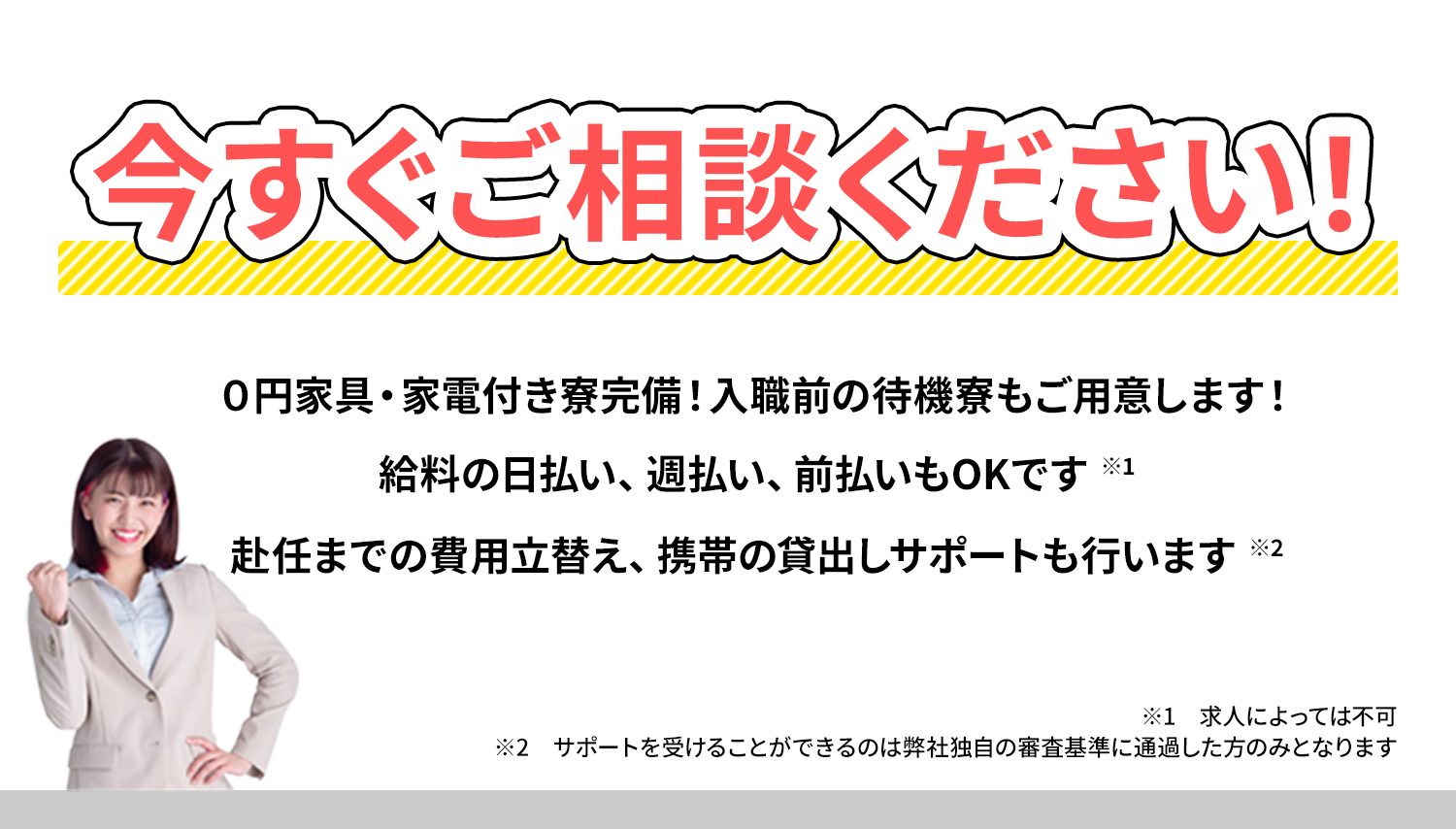 今すぐご相談ください！０円家具・家電付き寮完備！入職前の待機寮もご用意します！給料の日払い、週払い、前払いもOKです。赴任までの費用立替え、携帯の貸出しサポートも行います//※1求人によっては不可 ※2サポートを受けることができるのは弊社独自の審査基準に通過した方のみとなります